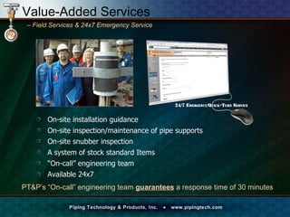 On-site installation guidance On-site inspection/maintenance of pipe supports  On-site snubber inspection  A system of stock standard Items “ On-call” engineering team Available 24x7 PT&P’s “On-call” engineering team  guarantees  a response time of 30 minutes Value-Added Services –   Field Services & 24x7 Emergency Service  