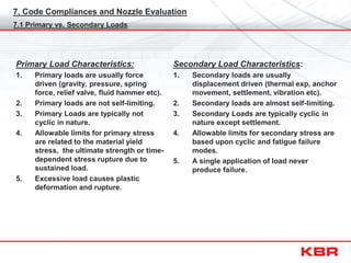 7. Code Compliances and Nozzle Evaluation
Primary Load Characteristics:
1. Primary loads are usually force
driven (gravity, pressure, spring
force, relief valve, fluid hammer etc).
2. Primary loads are not self-limiting.
3. Primary Loads are typically not
cyclic in nature.
4. Allowable limits for primary stress
are related to the material yield
stress, the ultimate strength or time-
dependent stress rupture due to
sustained load.
5. Excessive load causes plastic
deformation and rupture.
7.1 Primary vs. Secondary Loads
Secondary Load Characteristics:
1. Secondary loads are usually
displacement driven (thermal exp, anchor
movement, settlement, vibration etc).
2. Secondary loads are almost self-limiting.
3. Secondary Loads are typically cyclic in
nature except settlement.
4. Allowable limits for secondary stress are
based upon cyclic and fatigue failure
modes.
5. A single application of load never
produce failure.
 