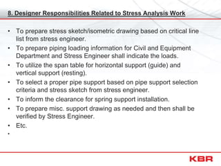 8. Designer Responsibilities Related to Stress Analysis Work
• To prepare stress sketch/isometric drawing based on critical line
list from stress engineer.
• To prepare piping loading information for Civil and Equipment
Department and Stress Engineer shall indicate the loads.
• To utilize the span table for horizontal support (guide) and
vertical support (resting).
• To select a proper pipe support based on pipe support selection
criteria and stress sketch from stress engineer.
• To inform the clearance for spring support installation.
• To prepare misc. support drawing as needed and then shall be
verified by Stress Engineer.
• Etc.
•
 
