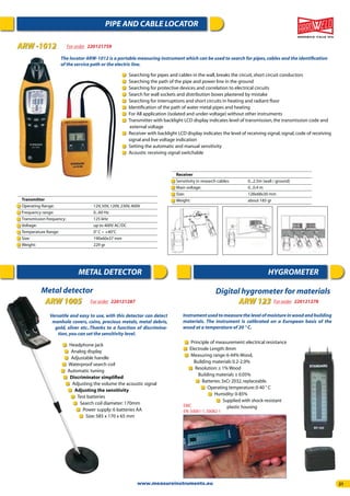 21
PIPE AND CABLE LOCATOR
ARW -1012 For order 220121759
The locator ARW-1012 is a portable measuring instrument which can be used to search for pipes,cables and the identiﬁcation
of the service path or the electric line.
Searching for pipes and cables in the wall,breaks the circuit,short circuit conductors
Searching the path of the pipe and power line in the ground
Searching for protective devices and correlation to electrical circuits
Search for wall sockets and distribution boxes plastered by mistake
Searching for interruptions and short circuits in heating and radiant ﬂoor
Identiﬁcation of the path of water metal pipes and heating
For All application (isolated and under-voltage) without other instruments
Transmitter with backlight LCD display indicates level of transmission,the transmission code and
external voltage
Receiver with backlight LCD display indicates the level of receiving signal,signal,code of receiving
signal and live voltage indication
Setting the automatic and manual sensitivity
Acoustic receiving signal switchable
Transmitter
Operating Range: 12V,50V,120V,230V,400V
Frequency range: 0...60 Hz
Transmission frequency: 125 kHz
Voltage: up to 400V AC/DC
Temperature Range: 0° C ~ +40°C
Size: 190x60x37 mm
Weight: 229 gr
Receiver
Sensitivity in research cables: 0...2.5m (wall / ground)
Main voltage: 0...0.4 m
Size: 128x68x30 mm
Weight: about 185 gr
METAL DETECTOR HYGROMETER
Versatile and easy to use, with this detector can detect
manhole covers, coins, precious metals, metal debris,
gold, silver etc..Thanks to a function of discrimina-
tion,you can set the sensitivity level.
Headphone jack
Analog display
Adjustable handle
Waterproof search coil
Automatic tuning
Discriminator simpliﬁed
Adjusting the volume the acoustic signal
Adjusting the sensitivity
Test batteries
Search coil diameter:170mm
Power supply:6 batteries AA
Size:585 x 170 x 65 mm
Metal detector
ARW 1005 For order 220121287
Digital hygrometer for materials
ARW 123 For order 220121278
Instrumentusedtomeasurethelevelofmoistureinwoodandbuilding
materials. The instrument is calibrated on a European basis of the
wood at a temperature of 20 ° C.
Principle of measurement:electrical resistance
Electrode Length:8mm
Measuring range:6-44% Wood,
Building materials 0.2-2.0%
Resolution:± 1% Wood
Building materials ± 0.05%
Batteries:3xCr 2032,replaceable.
Operating temperature:0-40 ° C
Humidity:0-85%
Supplied with shock-resistant
plastic housingEMC
EN:50081-1,50082-1
www.measureinstruments.eu
 