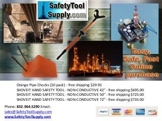 Orange Pipe Chocks (10 pack) - free shipping $29.95
SHOVEIT HAND SAFETY TOOL - NON-CONDUCTIVE 42" - free shipping $695.00
SHOVEIT HAND SAFETY TOOL - NON-CONDUCTIVE 50" - free shipping $725.00
SHOVEIT HAND SAFETY TOOL - NON-CONDUCTIVE 72" - free shipping $735.00
Phone: 832.964.5290 Email:
sales@SafetyToolSupply.com
www.SafetyToolSupply.com
 