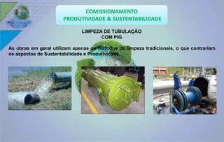 LIMPEZA DE TUBULAÇÃO 
COM PIG 
As obras em geral utilizam apenas os métodos de limpeza tradicionais, o que contrariam 
os aspectos de Sustentabilidade e Produtividade. 
 