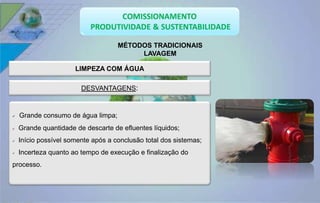 MÉTODOS TRADICIONAIS 
LAVAGEM 
LIMPEZA COM ÁGUA 
DESVANTAGENS: 
 Grande consumo de água limpa; 
 Grande quantidade de descarte de efluentes líquidos; 
 Início possível somente após a conclusão total dos sistemas; 
 Incerteza quanto ao tempo de execução e finalização do 
processo. 
 