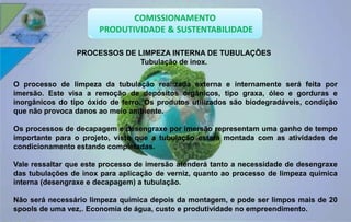 PROCESSOS DE LIMPEZA INTERNA DE TUBULAÇÕES 
Tubulação de inox. 
O processo de limpeza da tubulação realizada externa e internamente será feita por 
imersão. Este visa a remoção de depósitos orgânicos, tipo graxa, óleo e gorduras e 
inorgânicos do tipo óxido de ferro. Os produtos utilizados são biodegradáveis, condição 
que não provoca danos ao meio ambiente. 
Os processos de decapagem e desengraxe por imersão representam uma ganho de tempo 
importante para o projeto, visto que a tubulação estará montada com as atividades de 
condicionamento estando completadas. 
Vale ressaltar que este processo de imersão atenderá tanto a necessidade de desengraxe 
das tubulações de inox para aplicação de verniz, quanto ao processo de limpeza química 
interna (desengraxe e decapagem) a tubulação. 
Não será necessário limpeza química depois da montagem, e pode ser limpos mais de 20 
spools de uma vez,. Economia de água, custo e produtividade no empreendimento. 
 