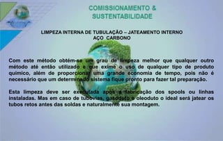 LIMPEZA INTERNA DE TUBULAÇÃO – JATEAMENTO INTERNO 
AÇO CARBONO 
Com este método obtém-se um grau de limpeza melhor que qualquer outro 
método até então utilizado e que exime o uso de qualquer tipo de produto 
químico, além de proporcionar uma grande economia de tempo, pois não é 
necessário que um determinado sistema fique pronto para fazer tal preparação. 
Esta limpeza deve ser executada após a fabricação dos spools ou linhas 
instaladas. Mas em caso de tubovias, gasoduto e oleoduto o ideal será jatear os 
tubos retos antes das soldas e naturalmente sua montagem. 
 