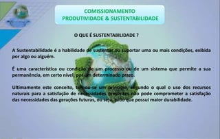 O QUE É SUSTENTABILIDADE ? 
A Sustentabilidade é a habilidade de sustentar ou suportar uma ou mais condições, exibida 
por algo ou alguém. 
É uma característica ou condição de um processo ou de um sistema que permite a sua 
permanência, em certo nível, por um determinado prazo. 
Ultimamente este conceito, tornou-se um princípio, segundo o qual o uso dos recursos 
naturais para a satisfação de necessidades presentes não pode comprometer a satisfação 
das necessidades das gerações futuras, ou seja, tudo que possui maior durabilidade. 
 
