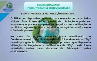 ETAPA 2 – PASSAGEM DE PIG / APLICAÇÃO DE PROTETIVO 
O PIG é um dispositivo utilizado para remoção de particulados 
sólidos. Este é inserido no interior da tubulação e pode ser 
impulsionado por um equipamento lançador com a utilização de 
um fluído, seja ele água, ar comprimido, nitrogênio ou até mesmo 
o fluido de processo. 
No caso do projeto elaborado para atendimento do 
Comissionamento com Sustentabilidade foi aprimorado o “Pig” 
puxado por guincho com cabos de aço, processo que dispensa a 
utilização de lançadores e recebedores de “Pig”, desta forma 
reduzindo custos pela dispensa de fabricação destes 
equipamentos. 
 