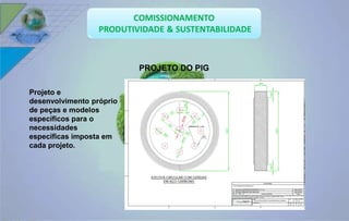 PROJETO DO PIG 
Projeto e 
desenvolvimento próprio 
de peças e modelos 
específicos para o 
necessidades 
específicas imposta em 
cada projeto. 
 