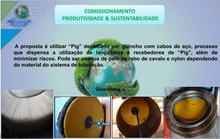 A proposta é utilizar “Pig” deslocado por guincho com cabos de aço, processo 
que dispensa a utilização de lançadores e recebedores de “Pig”, além de 
minimizar riscos. Pode ser usados de pelo de rabo de cavalo e nylon dependendo 
do material do sistema de tubulação. 
Globaltehc 
 