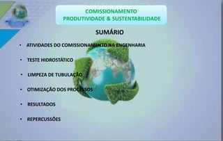• ATIVIDADES DO COMISSIONAMENTO NA ENGENHARIA 
• TESTE HIDROSTÁTICO 
• LIMPEZA DE TUBULAÇÃO 
• OTIMIZAÇÃO DOS PROCESSOS 
• RESULTADOS 
• REPERCUSSÕES 
SUMÁRIO 
 