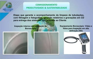 Etapa que garante o acompanhamento da limpeza de tubulações, 
com filmagem e fotografias, gerando relatórios e gravações em CD 
para entrega dos sistemas operacionais ao Cliente. 
Equipamento Boroscópio: Vídeo e 
fotos para Inspeção em alta 
definição (HD) 
Inspeção interna com utilização de 
Boroscópio 
 