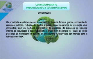 CONCLUSÕES 
Os principais resultados do novo processo de limpeza, foram a grande economia de 
recursos hídricos, redução de custos e prazo, maior segurança na execução das 
atividades, além da melhoria significativa da qualidade do processo de limpeza 
interna de tubulações e teste hidrostático. Outro bom benefício foi trazer de volta 
para área de montagem um sistema de desengraxe e passivação por imersão para a 
tubulação de inox. 
 