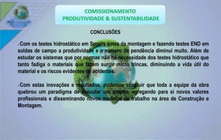 CONCLUSÕES 
Com os testes hidrostático em Spools antes da montagem e fazendo testes END em 
soldas de campo a produtividade e o número de pendência diminui muito. Além de 
estudar os sistemas que por normas não há necessidade dos testes hidrostático que 
tanto fadiga o materiais que fazem surgir micro trincas, diminuindo a vida útil do 
material e os riscos evidentes de acidentes. 
Com estas inovações e resultados, podemos concluir que toda a equipe da obra 
quebrou um paradigma de executar um projeto, agregando para si novos valores 
profissionais e disseminando novos modelos de trabalho na área de Construção e 
Montagem. 
 