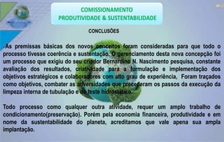 44 
CONCLUSÕES 
As premissas básicas dos novos conceitos foram consideradas para que todo o 
processo tivesse coerência e sustentação. O gerenciamento desta nova concepção foi 
um processo que exigiu do seu criador Bernardino N. Nascimento pesquisa, constante 
avaliação dos resultados, criatividade para a formulação e implementação dos 
objetivos estratégicos e colaboradores com alto grau de experiência, Foram traçados 
como objetivos, combater as adversidades que precederam os passos da execução da 
limpeza interna de tubulação e do teste hidrostático. 
Todo processo como qualquer outra atividade, requer um amplo trabalho de 
condicionamento(preservação). Porém pela economia financeira, produtividade e em 
nome da sustentabilidade do planeta, acreditamos que vale apena sua ampla 
implantação. 
 