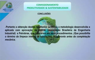 CONCLUSÕES 
Portanto a obtenção destes resultados certificou a metodologia desenvolvida e 
aplicada com aprovação da ABEMI (Associação Brasileira de Engenharia 
Industrial) e Petrobras, que colocaram em seus procedimentos. (Que possibilita 
o término da limpeza interna de tubulações, ficar pronto antes da completação 
mecânica. 
 