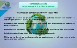 ATIVIDADES DO COMISSIONAMENTO NA ENGENHARIA 
Avaliação das normas de projeto e condições dos sistemas operacionais, quanto aos 
critérios para execução ou não dos testes hidrostáticos. 
Redefinição dos ensaios não destrutivos nas soldas para atendimento dos critérios de 
teste hidrostático. 
Elaboração das pastas dos sistemas operacionais na fase de Engenharia de detalhamento. 
Definição dos critérios e ações para limpeza interna de tubulação 
Melhorias no layout do posicionamento de equipamentos e válvulas, com a visão 
operacional para o cliente. 
 