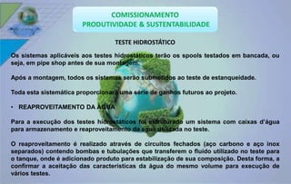 TESTE HIDROSTÁTICO 
Os sistemas aplicáveis aos testes hidrostáticos terão os spools testados em bancada, ou 
seja, em pipe shop antes de sua montagem. 
Após a montagem, todos os sistemas serão submetidos ao teste de estanqueidade. 
Toda esta sistemática proporcionará uma série de ganhos futuros ao projeto. 
• REAPROVEITAMENTO DA ÁGUA 
Para a execução dos testes hidrostáticos foi estruturado um sistema com caixas d’água 
para armazenamento e reaproveitamento da água utilizada no teste. 
O reaproveitamento é realizado através de circuitos fechados (aço carbono e aço inox 
separados) contendo bombas e tubulações que transferem o fluído utilizado no teste para 
o tanque, onde é adicionado produto para estabilização de sua composição. Desta forma, a 
confirmar a aceitação das características da água do mesmo volume para execução de 
vários testes. 
 