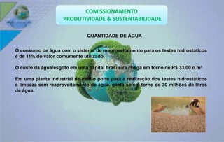 QUANTIDADE DE ÁGUA 
O consumo de água com o sistema de reaproveitamento para os testes hidrostáticos 
é de 11% do valor comumente utilizado. 
O custo da água/esgoto em uma capital brasileira chega em torno de R$ 33,00 o m³ 
Em uma planta industrial de médio porte para a realização dos testes hidrostáticos 
e limpeza sem reaproveitamento de água, gasta se em torno de 30 milhões de litros 
de água. 
 