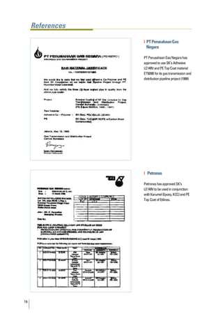 References

                  | PT Perusahaan Gas
                    Negara

                  PT Perusahaan Gas Negara has
                  approved to use SK’s Adhesive
                  LE149V and PE Top Coat material
                  ET509B for its gas transmission and
                  distribution pipeline project (1999)




                  | Petronas

                  Petronas has approved SK’s
                  LE149V to be used in conjunction
                  with Karumel (Epoxy, KCC) and PE
                  Top Coat of Etilinas.




19
 