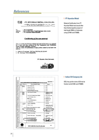 References

                  | PT Hyundae Metal

                  Material Certification from PT
                  Hyundae Metal was issued after
                  they finished pipeline project of
                  total length 550Km in Indonesia
                  using LE149V and ET509B.




                  | Indian Oil Company Ltd.

                  IOCL has put the name of SK into its
                  Vendor List (LE149V and ET509B)




21
 