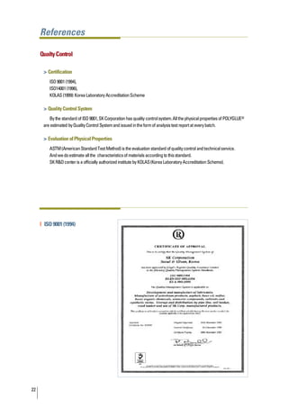References

     Qualty Control

      > Certification
         ISO 9001 (1994),
         ISO14001 (1996),
         KOLAS (1999): Korea Laboratory Accreditation Scheme

      > Quality Control System
         By the standard of ISO 9001, SK Corporation has quality control system. All the physical properties of POLYGLUE®
      are estimated by Quality Control System and issued in the form of analysis test report at every batch.

      > Evaluation of Physical Properties
         ASTM (American Standard Test Method) is the evaluation standard of quality control and technical service.
         And we do estimate all the characteristics of materials according to this standard.
         SK R&D center is a officially authorized institute by KOLAS (Korea Laboratory Accreditation Scheme).




     | ISO 9001 (1994)




22
 