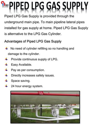 Piped LPG Gas Supply is provided through the 
underground main pipe. To main pipeline lateral pipes 
installed for gas supply at home. Piped LPG Gas Supply 
is alternative to the LPG Gas Cylinder. 
Advantages of Piped AAAdddvvvaaannntttaaagggeeesss ooofff PPPiiipppeeeddd LLLLPPPPGGGG GGGGaaaassss SSSSuuuuppppppppllllyyyy 
No need of cylinder refilling so no handling and 
damage to the cylinder. 
Provide continuous supply of LPG. 
Easy Available. 
Pay as per consumption. 
Directly increases safety issues. 
Space saving. 
24 hour energy system. 
 
