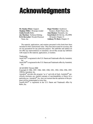 Acknowledgments
Dr. Stanley Ebner: Support Roger Parisher: Southwest
Stephan Miller: 3D project model Fastners, Hodell-Natco, Inc.
Linda Ferrell: Rebis Alan Human: Flexitallic, Inc.
Joe Martinez: Technical Editing. Gene Eckert: ECAD, Inc., Pro-PIPE
R. B. Herrscher: Nisseki Chemical 3D model, Chapter 15
Texas, Inc. Anthony W. Horn: Chapter 15
The material, applications, and routines presented in this book have been
included for their instructional value. They have been tested for accuracy, but
are not guaranteed for any particular purpose. The publisher and authors do
not offer any representations or warranties, nor do they accept any liabilities
with respect to the material, applications, or routines.
Trademarks
AutoCAD® is registered in the U.S. Patent and Trademark office by Autodesk,
Inc.
AutoLISP® is registered in the U.S. Patent and Trademark office by Autodesk,
Inc.
ACAD.MNU Version 2000
Copyright © 1986, 1987, 1988, 1989, 1990, 1991, 1992, 1994, 1996, 1997,
1998 by Autodesk, Inc.
Autodesk provides this program "as is" and with all fault. Autodesk spe-
cifically disclaims any implied warranty of merchantability or fitness for a
particular use. Autodesk , Inc. does not warrant that the operation of the pro-
gram will be uninterrupted or error free.
AutoPLANT is registered in the U.S. Patent and Trademark office by
Rebis, Inc.
ix
 
