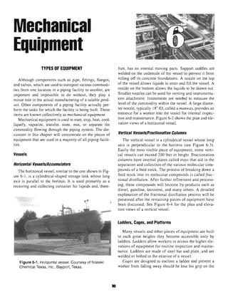 Mechanical
Equipment
TYPES OF EQUIPMENT
Although components such as pipe, fittings, flanges,
and valves, which are used to transport various commodi-
ties from one location in a piping facility to another, are
important and impossible to do without, they play a
minor role in the actual manufacturingof a salable prod-
uct. Other components of a piping facility actually per-
form the tasks for which the facility is being built. These
items are known collectively as mechanical equipment.
Mechanical equipment is used to start, stop, heat, cool,
liquefy, vaporize, transfer, store, mix, or separate the
commodity flowing through the piping system. The dis-
cussion in this chapter will concentrate on the pieces of
equipment that are used in a majority of all piping facili-
ties.
Vessels
Horizontal Vessels/Accumulators
The horizontal vessel, similar to the one shown in Fig-
ure 6-1, is a cylindrical-shaped storage tank whose long
axis is parallel to the horizon. It is used primarily as a
receiving and collecting container for liquids and, there-
Figure 6-1. Horizontal vessel. Courtesy of Nisseki
Chemical Texas, Inc., Bayport, Texas.
9
fore, has no internal moving parts. Support saddles are
welded on the underside of the vessel to prevent it from
rolling off its concrete foundations. A nozzle on the top
of the vessel allows liquids to enter and fill the vessel. A
nozzle on the bottom allows the liquids to be drawn out.
Smaller nozzles can be used for venting and instrumenta-
tion attachment. Instruments are needed to measure the
level of the commodity within the vessel. A large diame-
ter nozzle, typically 18" ID, called a manway, provides an
entrance for a worker into the vessel for internal inspec-
tion and maintenance. Figure 6-2 shows the plan and ele-
vation views of a horizontal vessel.
Vertical Vessels/Fractionation Columns
The vertical vessel is a cylindrical vessel whose long
axis is perpendicular to the horizon (see Figure 6-3).
Easily the most visible piece of equipment, some verti-
cal vessels can exceed 200 feet in height. Fractionation
columns have internal plates called trays that aid in the
separation and collection of the various molecular com-
pounds of a feed stock. The process of breaking down a
feed stock into its molecular compounds is called frac-
tional distillation. After further refinement and process-
ing, these compounds will become by-products such as
diesel, gasoline, kerosene, and many others. A detailed
explanation of the fractional distillation process will be
presented after the remaining pieces of equipment have
been discussed. See Figure 6-4 for the plan and eleva-
tion views of a vertical vessel.
Ladders, Cages, and Platforms
Many vessels and other pieces of equipment are built
to such great heights they become accessible only by
ladders. Ladders allow workers to access the higher ele-
vations of equipment for routine inspection and mainte-
nance. Ladders are made of steel bar and plate, and are
welded or bolted to the exterior of a vessel.
Cages are designed to enclose a ladder and prevent a
worker from falling away should he lose his grip on the
 