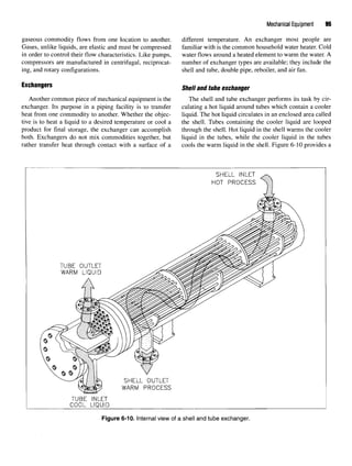 Mechanical Equipment 95
gaseous commodity flows from one location to another. different temperature. An exchanger most people are
Gases, unlike liquids, are elastic and must be compressed familiar with is the common household water heater. Cold
in order to control their flow characteristics. Like pumps, water flows around a heated element to warm the water. A
compressors are manufactured in centrifugal, reciprocat- number of exchanger types are available; they include the
ing, and rotary configurations. shell and tube, double pipe, reboiler, and air fan.
Exchangers Shell an(j tube exchanger
Another common piece of mechanical equipment is the The shell and tube exchanger performs its task bycir-
exchanger. Its purpose in a piping facility is to transfer culating a hot liquid around tubes which contain a cooler
heat from one commodity to another. Whether the objec- liquid. The hot liquid circulates in an enclosed area called
tive is to heat a liquid to a desired temperature or cool a the shell. Tubes containing the cooler liquid are looped
product for final storage, the exchanger can accomplish through the shell. Hot liquid in the shell warms the cooler
both. Exchangers do not mix commodities together, but liquid in the tubes, while the cooler liquid in the tubes
rather transfer heat through contact with a surface of a cools the warm liquid in the shell. Figure 6-10 provides a
Figure 6-10. Internal view of a shell and tube exchanger.
 