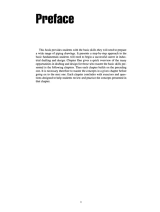 Preface
This book provides students with the basic skills they will need to prepare
a wide range of piping drawings. It presents a step-by-step approach to the
basic fundamentals students will need to begin a successful career in indus-
trial drafting and design. Chapter One gives a quick overview of the many
opportunities in drafting and design for those who master the basic skills pre-
sented in the following chapters. Then each chapter builds on the preceding
one. It is necessary therefore to master the concepts in a given chapter before
going on to the next one. Each chapter concludes with exercises and ques-
tions designed to help students review and practice the concepts presented in
that chapter.
X
 