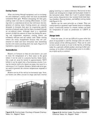 Mechanical Equipment 99
Cooling Towers
After circulating through equipment such as exchang-
ers and condensers, cooling water will have accumulated
substantial heat gain. Without dissipating the heat gain,
cooling water will lose its cooling effectiveness. A cool-
ing tower is a mechanical device that will lower the tem-
perature of cooling water. Cooling towers are uniquely
designed to dissipate heat gain by evaporating specific
amounts of aerated water that has been circulated through
an air-induced tower. Although there is a significant
amount of drift (the amount of water lost during the aerat-
ing and evaporation sequence) cooling towers are
extremely efficient and are widely used. Older cooling
towers are easily recognizable because they are con-
structed of wood and have horizontal slats resembling
louvers with water cascading down the walls. Figure 6-18
represents a typical cooling tower.
Heaters/Boilers
Heaters, or furnaces as they are also known, are used
to raise the temperature of a feed stock to the point
where it can be used in a process facility. Some feeds,
like crude oil, must be heated to approximately 700°F
before it can be piped into a fractionation column. Lin-
ing the interior walls of a heater are pipes that travel in a
continuous S or U pattern. Burners, fueled with oil or gas,
are used to generate the extreme temperatures required in
a heater.
Heaters can be of the vertical or horizontal type. Verti-
cal heaters are often circular in shape and have internal
Figure 6-18. Cooling tower. Courtesy of Nisseki Chemica
Texas, Inc., Bayport, Texas.
piping traveling in a vertical direction. Horizontal or box
heaters are rectangular in shape and have pipes routed in
the horizontal plane. Both the S and U pattern heaters
have similar characteristics that include brick-lined heat-
ing chambers, flaming burners, and baffled venting stacks
(see Figure 6-19).
Boilers use the same principle as a heater. They are
used primarily to generate super heated steam or stripping
steam. Constructed similar to a heater, boilers can raise
the temperature of water or condensate to 1,000°F or
more.
Storage tanks
From the name, it's not too difficult to guess what this
piece of equipment is used for. Storage tanks are used in
several phases of the refining process. They can be used
to store crude oil prior to its use in the facility, as holding
tanks for a partially refined product awaiting further pro-
cessing, or to collect a finished product prior to its deliv-
ery or pick-up by a customer.
Figure 6-19. Vertical heater. Courtesy of Nisseki
Chemical Texas, Inc., Bayport, Texas.
 