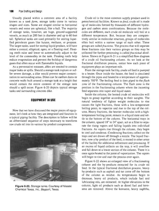 100 Pipe Drafting and Design
Usually placed within a common area of a facility
known as a tank farm, storage tanks come in various
shapes and sizes. Some are shaped similar to horizontal
vessels and some are spherical, like a ball. The majority
of storage tanks, however, are huge, ground-supported
vessels, as much as 200 feet in diameter and up to 60 feet
tall. Spherical tanks are used primarily for storing lique-
fied petroleum gases like butane, methane, or propane.
The larger tanks, used for storing liquid product, will have
either a conical, elliptical, open, or a floating roof. Float-
ing roofs raise and lower to automatically adjust to the
level of the commodity in the tank. Floating roofs help
reduce evaporation and prevent the buildup of dangerous
gases that often occur with flammable liquids.
As a preventative measure, dikes are erected to contain
major leaks or spills. Should a storage tank rupture or suf-
fer severe damage, a dike would prevent major contami-
nation to surrounding areas. Dikes can be earthen dams or
concrete walls built around a storage tank at a height that
would contain the entire contents of the storage tank
should a spill occur. Figure 6-20 depicts typical storage
tanks and surrounding concrete dike.
EQUIPMENT IN USE
Now that we have discussed the major pieces of equip-
ment, let's look at how they are integrated and function in
a typical piping facility. The description to follow will be
an abbreviated sequence of steps necessary to transform
raw crude oil into its various by-product components.
Figure 6-20. Storage tanks. Courtesy of Nisseki
Chemical Texas, Inc., Bayport, Texas.
Crude oil is the most common supply product used in
petrochemical facilities. Known asfeed, crude oil is made
up of molecules formed by thousands of different hydro-
gen and carbon atom combinations. Because the mole-
cules are different, each crude oil molecule will boil at a
different temperature. But, because they are compara-
tively similar in molecular structure, groups of molecules
often boil within a narrow range of each other. These
groups are calledfractions. The process that will separate
these fractions into their various groups so they may be
collected for further processing is called fractional distil-
lation. Shown in Figure 6-21 is a simplified flow diagram
of a crude oil fractionating column. As we look at the
fractional distillation process, notice how each piece of
equipment plays an important role.
From the storage tank facility, crude oil feed is pumped
to a heater. Once inside the heater, the feed is circulated
through the pipes and heated to a temperature of approxi-
mately 700°F. The boiling feed is then piped to the flash
zone of the fractionating column. The flash zone is the
position in the fractionating column where the incoming
feed separates into vapor and liquid states.
Inside the column, the heated crude oil molecules will
begin to group together according to their weights. The
natural tendency of lighter weight molecules to rise
causes the light fractions, those with a low-temperature
boiling point, to vaporize and rise to the top of the col-
umn. Heavy fractions, the heavier molecules with a high-
temperature boiling point, remain in a liquid state and set-
tle to the bottom of the column. The horizontal trays in
the column, spaced 18"to 24" apart, act as a filter to sepa-
rate the rising vapors and falling liquids into individual
fractions. As vapors rise through the column, they begin
to cool and condense. Condensing fractions collect on the
trays and are drawn off through a nozzle. The liquid frac-
tion, now a by-product of the feed, is routed to other areas
of the facility for additional refinement and processing. If
an excess of liquid collects on the tray, it will overflow
and fall down to a lower section of the column. There it is
once again heated to the point of vaporization. The vapors
will begin to rise and start the process over again.
Figure 6-22 shows an enlarged view of a fractionating
column and the by-products extracted for its crude oil
feed. In the typical fractional distillation process, heavy
by-products such as asphalt and tar come off the bottom
of the column as residue. As temperatures begin to
decrease, heavy oil products, which include fuel and
lubricating oils, are extracted. At higher elevations in the
column, light oil products such as diesel fuel and kero-
sene are removed. Above the kerosene, heavy naphtha,
 