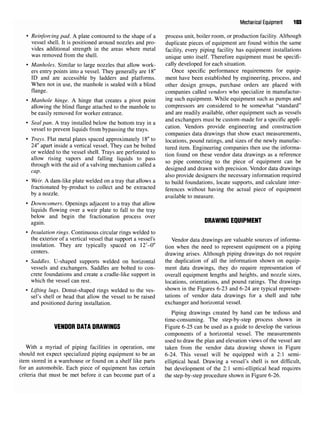 Mechanical Equipment 103
• Reinforcing pad.A plate contoured to the shape of a process unit, boiler room, or production facility. Although
vessel shell. It is positioned around nozzles and pro- duplicate pieces of equipment are found within the same
vides additional strength in the areas where metal facility, every piping facility has equipment installations
was removed from the shell. unique unto itself. Therefore equipment must be specifi-
• Manholes. Similar to large nozzles that allow work- cally developed for each situation.
ers entry points into a vessel. They generally are 18" Once specific performance requirements for equip-
ID and are accessible by ladders and platforms. ment have been established by engineering, process, and
When not in use, the manhole is sealed with a blind other design groups, purchase orders are placed with
flange, companies called vendors who specialize in manufactur-
• Manhole hinge. A hinge that creates a pivot point in
S sucn
equipment. While equipment such as pumps and
allowing the blind flange attached to the manhole to compressors are considered to be somewhat "standard"
be easily removed for worker entrance. and are readily available, other equipment such as vessels
0 7 A • * IT j u i u u • and exchangers must be custom-made for a specific appli-
• Seal pan.A tray installed below the bottom tray in a ,_, , ., . . , .
vessel to prevent liquids from bypassing the trays. catlon
" Vendors
Provide
engineering and construction
companies data drawings that show exact measurements,
• Trays. Flat metal plates spaced approximately 18" to locations, pound ratings, and sizes of the newly manufac-
24" apart inside a vertical vessel. They can be bolted tured item Engineering companies then use the informa-
or welded tothe vessel shell Trays are perforated to don found Qn the§e vendor data drawi as a reference
allow rising vapors and falling liquids to pass . ^ ,, r ,
„, , . ;, , . , ,. , . &
, . „ , so pipe connecting to the piece of equipment can be
through with theaid of a valving mechanism called a , . , , , . , . . ,7 , , j
designed and drawn with precision. Vendor data drawings
also provide designers the necessary information required
• Weir. A dam-like plate welded on a tray that allows a to build foundations, locate supports, and calculate inter-
fractionated by-product to collect and be extracted ferences wimout having the actual piece of equipment
b
yanozzle
' available to measure.
• Downcomers. Openings adjacent to a tray that allow
liquids flowing over a weir plate to fall to the tray
below and begin the fractional process over DRAW|HG EQ|J|pMENT
• Insulation rings. Continuous circular rings welded to
the exterior of a vertical vessel that support a vessel's Vendor data drawings are valuable sources of informa-
insulation. They are typically spaced on 12'-0" tion when the need to represent equipment on a piping
centers. drawing arises. Although piping drawings do not require
• Saddles. U-shaped supports welded on horizontal the duplication of all the information shown on equip-
vessels and exchangers. Saddles are bolted to con- ment data drawings, they do require representation of
crete foundations and create a cradle-like support in overall equipment lengths and heights, and nozzle sizes,
which the vessel can rest. locations, orientations, and pound ratings. The drawings
• Lifting lugs. Donut-shaped rings welded to the ves- shown in the
Figures 6-23and 6-24are typical represen-
sel's shell or head that allow the vessel to be raised tations of vendor data drawings for a shell and tube
and positioned during installation. exchanger and horizontal vessel.
Piping drawings created by hand can be tedious and
time-consuming. The step-by-step process shown in
VENDOR DATA DRAWINGS Figure 6-25 can be used as a guide to develop the various
components of a horizontal vessel. The measurements
used to draw the plan and elevation views of the vessel are
With a myriad of piping facilities in operation, one taken from the vendor data drawing shown in Figure
should not expect specialized piping equipment to be an 6-24. This vessel will be equipped with a 2:1 semi-
item stored in a warehouse or found on a shelf like parts elliptical head. Drawing a vessel's shell is not difficult,
for an automobile. Each piece of equipment has certain but development of the 2:1 semi-elliptical head requires
criteria that must be met before it can become part of a the step-by-step procedure shown in Figure6-26.
 