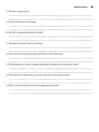 Mechanical Equipment 109
8. What does a compressor do?
9. Describe the function of an exchanger.
10. How does a cooling tower perform its function?
11. What items are typically found on a tank farm?
12.Name some of the common by-products derived from crude oil feed stock?
13. What internal device is used as a separator and collector of molecules in a fractionation column?
14. Which directions do light and heavy molecules travel within a fractionation column?
15. Where is the dimensional data used to draw piping equipment found?
 