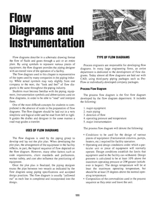 FlOW
Diagrams and
Instrumentation
Flow diagrams describe in a schematic drawing format
the flow of fluids and gases through a unit or an entire
plant. By using symbols to represent various pieces of
equipment, the flow diagram provides the piping designer
with an overall view of the operation of a facility.
The flow diagram used in this chapter is representative
of the types used by many companies in the piping indus-
try. While actual symbols may vary slightly from one
company to the next, the "look and feel" of flow dia-
grams is the same throughout the piping industry.
Students must become familiar with the piping, equip-
ment, instrumentation symbols and abbreviations used on
flow diagrams, in order to be able to "read" and interpret
them.
One of the most difficult concepts for students to com-
prehend is the absence of scale in the preparation of flow
diagrams. The flow diagram should be laid out in a very
simplistic and logical order and be read from left to right.
It guides the drafter and designer in the same manner a
road map guides a traveler.
USES OF FLOW DIAGRAMS
The flow diagram is used by the piping group to
develop and lay out the plot plan. When developing the
plot plan, the arrangement of the equipment in the facility
reflects, in part, the logical sequence of flow depicted on
the flow diagram. However, many other factors such as
code requirements, client standards and preferences,
worker safety, and cost also influence the positioning of
equipment.
Once the plot plan is finalized, the piping designer
routes the pipe between two vessels as indicated by the
flow diagram using piping specifications and accepted
design practices. The flow diagram is usually "yellowed
out" as each line is completed and incorporated into the
design.
111
TYPE OF FLOW DIAGRAMS
Process engineers are responsible for developing flow
diagrams. In many large engineering firms, an entire
department is dedicated to the development of flow dia-
grams. Today almost all flow diagrams are laid out with
CAD, using third-party piping packages such as Pro-
Flow or individually developed company packages.
Process Flow Diagram
The process flow diagram is the first flow diagram
developed by the flow diagram department. It includes
the following:
1. major equipment
2. main piping
3. direction of flow
4. operating pressure and temperature
5. major instrumentation
The process flow diagram will denote the following:
• Conditions to be used for the design of various
pieces of equipment (fractionation columns, pumps,
heaters, etc.) required for facility operation.
• Operating and design conditions under which a par-
ticular unit or piece of equipment will normally
operate. Design conditions establish the limits that
equipment used in the facility can withstand. Design
pressure is calculated to be at least 10% above the
maximum operating pressure or 25# greater (which-
ever is largest). The design temperature will be at
least the maximum operating temperature, but
should be at least 25 degrees above the normal oper-
ating temperature.
• Composition of the commodities used in the process
sequence as they enter and leave the unit.
 