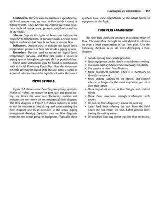 Flow Diagrams and Instrumentation 117
Controllers. Devices used to maintain a specified liq- symbols have some resemblance to the actual pieces of
uid level, temperature, pressure, or flow inside a vessel or equipment in the field,
piping system. They activate the control valve that regu-
lates the level, temperature, pressure, andflowin andout _,nill m Ail ADDAuncMcuT
of the vessel PLOW PLAN
ARRANGEMENT
Alarms. Signals via lights or horns that indicate the
liquid level, temperature, or pressure inside a vessel is too The flow
Plan should be
arranged in a logical order of
high ortoo low orthat there isnofloworreverse flow. flow
- The mam flow throu
gh the umt should be obvious
Indicators. Devices used to indicate the liquid level, b
y even a bnef
examination of the flow plan. Use the
temperature, pressure or flow rate inside a piping system. following checklist as an aid when developing a flow
Recorders. Devices used to record the liquid level, diagram,
temperature, pressure, and flow rate inside a vessel or
piping system throughout acertain shift or period oftime. ' Avoid crossin
glines where
Possible
"
These same instruments maybefound incombination ' S
Pacee
1ui
Pment
™thesketch to avoid
overcrowding,
such as Level Recording Controller. Here theinstrument * Use notes with s
ymbolswhere necessar
yfor clarit
y-
not only records the liquid level butalso sends a signal to ' Use arrows to show flow directlon
-
a control valve tocontrol theliquid level inside thevessel. * Show e
<lui
Pment numbers when
*is
necessary to
identify equipment.
• Show control systems on the sketch. The control
PIPINP QYMRfll Q
ririNti oi WOULD scheme is frequently the most important part of a
flow plan sketch.
Figure 7-5 shows some flow diagram piping symbols. • Show important valves, orifice flanges, and control
Notice all valves, no matter the pipe size and pound rat- valves.
ing, are drawn the same size. Generally, nozzles and • Show flow directions through exchangers with
reducers are not shown on the mechanical flow diagram. arrows.
The flow diagram in Figure 7-2 shows reducers in order • Do not run lines diagonally across the drawing,
to aid the students in visualizing and understanding the • Label feed lines entering the unit from the field
flow diagram and its relationship to the actual piping where the line enters the unit. Label product lines
arrangement drawing. Symbols used on flow diagrams leaving the unit by name,
represent the actual piece of equipment. Typically these • Do not draw lines any closer together than necessary.
 