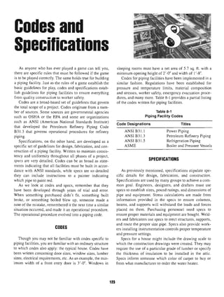 Codes and
Specifications
As anyone who has ever played a game can tell you,
there are specific rules that must be followed if the game
is to be played correctly. The same holds true for building
a piping facility. Just as the rules of a game establish the
basic guidelines for play, codes and specifications estab-
lish guidelines for piping facilities to ensure everything
from quality construction to worker safety.
Codes are a broad-based set of guidelines that govern
the total scope of a project. Codes originate from a num-
ber of sources. Some sources are governmental agencies
such as OSHA or the EPA and some are organizations
such as ANSI (American National Standards Institute)
that developed the Petroleum Refinery Piping Code
B31.3 that governs operational procedures for refinery
piping.
Specifications, on the other hand, are developed as a
specific set of guidelines for design, fabrication, and con-
struction of a piping facility. Written to maintain consis-
tency and uniformity throughout all phases of a project,
specs are very detailed. Codes can be as broad as state-
ments indicating that all facilities must be built in accor-
dance with ANSI standards, while specs are so detailed
they can include instructions to a painter indicating
which pipe to paint red.
As we look at codes and specs, remember that they
have been developed through years of trial and error.
When something purchased didn't fit, something built
broke, or something boiled blew up, someone made a
note of the mistake, remembered it the next time a similar
situation occurred, and made it an operational procedure.
The operational procedure evolved into a piping code.
CODES
Though you may not be familiar with codes specific to
piping facilities, you are familiar with an ordinary structure
to which codes also apply: the typical house. Codes have
been written concerning door sizes, window sizes, lumber
sizes, electrical requirements, etc. As an example, the min-
imum width of a front entry door is 3'-0". Windows in
sleeping rooms must have a net area of 5.7 sq. ft. with a
minimum opening height of 2'-0" and width of 1 '-8".
Codes for piping facilities have been implemented in a
similar fashion. Regulations have been established for
pressure and temperature limits, material composition
and stresses, worker safety, emergency evacuation proce-
dures, and many more. Table 8-1 provides a partial listing
of the codes written for piping facilities.
Table 8-1
Piping FacilityCodes
Code Designations
ANSI B31.1
ANSI B31.3
ANSI B31.5
ASME
Titles
Power Piping
Petroleum Refinery Piping
Refrigeration Piping
Boiler and Pressure Vessels
SPECIFICATIONS
As previously mentioned, specifications stipulate spe-
cific details for design, fabrication, and construction.
Specifications are used by many groups to achieve a com-
mon goal. Engineers, designers, and drafters must use
specs to establish sizes, pound ratings, and dimensions of
pipe and equipment. Stress calculations are made from
information provided in the specs to ensure columns,
beams, and supports will withstand the loads and forces
placed on them. Purchasing personnel need specs to
ensure proper materials and equipment are bought. Weld-
ers and fabricators use specs to erect structures, supports,
and route the proper size pipe. Specs also provide work-
ers installing instrumentation controls proper temperature
and pressure settings.
Specs for a house might include the drawing scale to
which the construction drawings were created. They may
require the use of a particular grade of lumber or specify
the thickness of insulation to be installed in the attic.
Specs inform someone which color of carpet to buy or
from what manufacturerto order the water heater.
123
 