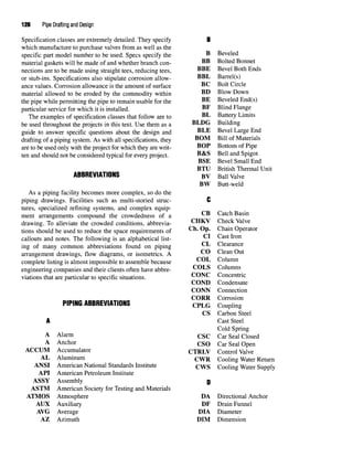 126 Pipe Drafting and Design
Specification classes are extremely detailed. They specify B
which manufacture to purchase valves from as well as the
specific part model number to be used. Specs specify the B Beveled
material gaskets will be made of and whether branch con- BB Bolted Bonnet
nections are to be made using straight tees, reducing tees, BBE Bevel Both Ends
or stub-ins. Specifications also stipulate corrosion allow- BBL Barrel(s)
ance values. Corrosion allowance is the amount of surface "^ °°^ Circle
material allowed to be eroded by the commodity within BD Blow Down
the pipe while permitting the pipe to remain usable for the "^ Beveled End(s)
particular service for which it is installed. "* Blind Flange
The examples of specification classes that follow are to "L Battery Limits
be used throughout the projects in this text. Use them as a BLDG Building
guide to answer specific questions about the design and BLE Bevel Large End
drafting of a piping system. As with all specifications, they BOM Bill of Materials
are to be used only with the project for which they are writ- BOP Bottom of Pipe
ten and should not be considered typical for every project. B&S Bell and Spigot
BSE Bevel Small End
BTU British Thermal Unit
ABBREVIATIONS BV Ball Valve
BW Butt-weld
As a piping facility becomes more complex, so do the
piping drawings. Facilities such as multi-storied struc- C
tures, specialized refining systems, and complex equip-
ment arrangements compound the crowdedness of a Catch Basin
drawing. To alleviate the crowded conditions, abbrevia- CHKV Check Valve
tions should be used to reduce the space requirements of ^"* ^P' Chain Operator
callouts andnotes. Thefollowing is an alphabetical list- ^ ^ast Iron
ing of many common abbreviations found on piping ^ clearance
arrangement drawings, flow diagrams, or isometrics. A ^^ clean Out
complete listing is almost impossible to assemble because COL Column
engineering companies and their clients often have abbre- COLS Columns
viations that are particular to specific situations. COJNC Concentric
COND Condensate
CONN Connection
CORK Corrosion
PIPING ABBREVIATIONS CPLG Coupling
CS Carbon Steel
A Cast Steel
Cold Spring
A Alarm
CSC CarSeal Closed
A Anchor cso CarSeal Open
ACCUM Accumulator CTRLV Control Valve
AL Aluminum CWR Cooling Water Return
ANSI American National Standards Institute CWS Cooling Water Supply
API American Petroleum Institute
ASSY Assembly Q
ASTM American Society for Testing and Materials
ATMOS Atmosphere DA Directional Anchor
AUX Auxiliary DF Drain Funnel
AVG Average DIA Diameter
AZ Azimuth DIM Dimension
 