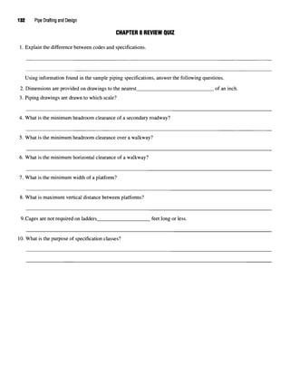 132 Pipe Drafting and Design
CHAPTER 8 REVIEW QUIZ
1. Explain the difference between codes and specifications.
Using information found in the sample piping specifications, answer the following questions.
2. Dimensions are provided on drawings to the nearest of an inch.
3. Piping drawings are drawn to which scale?
4. What is the minimum headroom clearance of a secondary roadway?
5. What is the minimum headroom clearance over a walkway?
6. What is the minimum horizontal clearance of a walkway?
7. What is the minimum width of a platform?
8. What is maximum vertical distance between platforms?
9.Cages are not required on ladders feet long or less.
10. What is the purpose of specification classes?
 