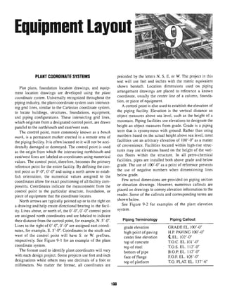 Equipment Layout
PLANT COORDINATE SYSTEMS
Plot plans, foundation location drawings, and equip-
ment location drawings are developed using the plant
coordinate system. Universally recognized throughout the
piping industry,the plant coordinate system uses intersect-
ing grid lines, similar to the Cartesian coordinate system,
to locate buildings, structures, foundations, equipment,
and piping configurations. These intersecting grid lines,
which originate from a designated control point, are drawn
parallel to the north/south and east/west axes.
The control point, more commonly known as a bench
mark, is a permanent marker erected in a remote area of
the piping facility. It is often located so it will not be acci-
dentally damaged or destroyed. The control point is used
as the origin from which the intersecting north/south and
east/west lines are labeled as coordinates using numerical
values. The control point, therefore, becomes the primary
reference point for the entire facility. By defining the con-
trol point as O'-O", O'-O" and using a north arrow to estab-
lish orientation, the numerical values assigned to the
coordinates allow for exact positioning of all facility com-
ponents. Coordinates indicate the measurement from the
control point to the particular structure, foundation, or
piece of equipment that the coordinate locates.
North arrows are typically pointed up or to the right on
a drawing and help create directional bearing in the facil-
ity. Lines above, or north of, the O'-O", O'-O" control point
are assigned north coordinates and are labeled to indicate
their distance from the control point, for example, N. 5'-0".
Lines to the right of O'-O", O'-O" are assigned east coordi-
nates, for example, E. 5'-0". Coordinates to the south and
west of the control point will have S. or W. prefixes,
respectively. See Figure 9-1 for an example of the plant
coordinate system.
The format used to identify plant coordinates will vary
with each design project. Some projects use feet and inch
designations while others may use decimals of a foot or
millimeters. No matter the format, all coordinates are
preceded by the letters N, S, E, or W. The project in this
text will use feet and inches with the metric equivalent
shown beneath. Location dimensions used on piping
arrangement drawings are placed to reference a known
coordinate, usually the center line of a column, founda-
tion, or piece of equipment.
A control point is also used to establish the elevation of
the piping facility. Elevation is the vertical distance an
object measures above sea level, such as the height of a
mountain. Piping facilities use elevations to designate the
height an object measures from grade. Grade is a piping
term that is synonymous with ground. Rather than using
numbers based on the actual height above sea level, most
facilities use an arbitrary elevation of lOO'-O" as a matter
of convenience. Facilities located within high-rise struc-
tures may use elevations based on the height of the vari-
ous floors within the structure. In all petro-chemical
facilities, pipes are installed both above grade and below
grade. The use of lOO'-O" as a point of reference prevents
the use of negative numbers when dimensioning lines
below grade.
Few actual dimensions are provided on piping section
or elevation drawings. However, numerous callouts are
placed on drawings to convey elevation information to the
reader. Some of the callouts and corresponding terms are
shown below.
See Figure 9-2 for examples of the plant elevation
system.
Piping Terminology
grade elevation
high point of paving
center line elevation
top of concrete
top of steel
bottom of pipe
face of flange
top of platform
Piping Callout
GRADE EL.IOO'-O"
H.P. PAVING lOO'-O"
IEL. i02'-o"
T.O.C. EL.101 '-0"
T.O.S. EL. 112'-0"
B.O.P.EL. 112'-0"
F.O.F. EL. 105'-0"
TO. PLAT. EL. 137'-6"
133
 