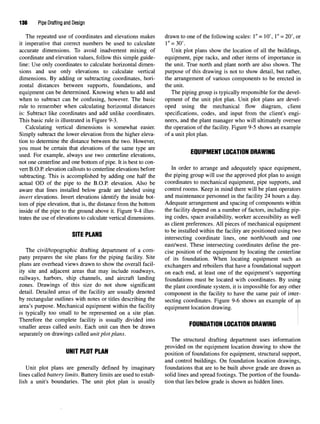 136 Pipe Drafting and Design
The repeated use of coordinates and elevations makes drawn to one of the following scales: 1"= 10', 1"= 20', or
it imperative that correct numbers be used to calculate 1" = 30'.
accurate dimensions. To avoid inadvertent mixing of Unit plot plans show the location of all the buildings,
coordinate and elevation values, follow this simple guide- equipment, pipe racks, and other items of importance in
line: Use only coordinates to calculate horizontal dimen- the unit. True north and plant north are also shown. The
sions and use only elevations to calculate vertical purpose of this drawing is not to show detail, but rather,
dimensions. By adding or subtracting coordinates, hori- the arrangement of various components to be erected in
zontal distances between supports, foundations, and the unit.
equipment can be determined. Knowing when to add and The piping group is typically responsible for the devel-
when to subtract can be confusing, however. The basic opment of the unit plot plan. Unit plot plans are devel-
rule to remember when calculating horizontal distances oped using the mechanical flow diagram, client
is: Subtract like coordinates and add unlike coordinates. specifications, codes, and input from the client's engi-
This basic rule is illustrated in Figure 9-3. neers, and the plant manager who will ultimately oversee
Calculating vertical dimensions is somewhat easier. the operation of the facility. Figure 9-5 shows an example
Simply subtract the lower elevation from the higher eleva- of a unit plot plan,
tion to determine the distance between the two.However,
you must be certain that elevations of the same type are cnmnMciiT i nnATinu nnAunun
used. For example, always use two centerline elevations, EQUIPMENT LOCATION DRAWING
not one centerline and one bottom of pipe. It is best to con-
vert B.O.P. elevation callouts to centerline elevations before In order to arrange and adequately space equipment,
subtracting. This is accomplished by adding one half the the piping group will use the approved plot plan to assign
actual OD of the pipe to the B.O.P. elevation. Also be coordinates to mechanical equipment, pipe supports, and
aware that lines installed below grade are labeled using control rooms. Keep in mind there will be plant operators
invert elevations. Invert elevations identify the inside bot- and maintenance personnel in the facility 24 hours a day.
torn of pipe elevation, that is, the distance from the bottom Adequate arrangement and spacing of components within
inside of the pipe to the ground above it. Figure 9-4 illus- the facility depend on a number of factors, including pip-
trates the use of elevations to calculate vertical dimensions. ing codes, space availability, worker accessibility as well
as client preferences. All pieces of mechanical equipment
QITP PI ANQ to
^e
installed within the facility are positioned using two
intersecting coordinate lines, one north/south and one
east/west. These intersecting coordinates define the pre-
The civil/topographic drafting department of a com- cise position of the equipment by locating the centerline
pany prepares the site plans for the piping facility. Site of its foundation. When locating equipment such as
plans are overhead views drawn to show the overall facil- exchangers and reboilers that have a foundational support
ity site and adjacent areas that mayinclude roadways, on each end? at least one of the equipment's supporting
railways, harbors, ship channels, and aircraft landing foundations must be located with coordinates. By using
zones. Drawings of this size do not show significant me plant coordinate system, it is impossible for any other
detail. Detailed areas of the facility are usually denoted component in the facility to have the same pair of inter-
by rectangular outlines with notes or titles describing the secting coordinates. Figure 9-6 shows an example of an
area's purpose. Mechanical equipment within the facility equipment location drawing
is typically too small to be represented on a site plan. |
Therefore the complete facility is usually divided into cmiMnATinu nrATIOU nDAUfiur I
smaller areas called units. Each unit can then be drawn FOUNDATION LOCATION DRAWING
separately on drawings called unit plot plans.
The structural drafting department uses information
provided on the equipment location drawing to show the
UNIT PI ilT PIAN
um i FLU i TLHII position of foundationsfor equipment, structural support,
and control buildings. On foundation location drawings,
Unit plot plans are generally defined by imaginary foundations that are to be built above grade are drawn as
lines called battery limits. Battery limits are used to estab- solid lines and spread footings.The portion of the founda-
lish a unit's boundaries. The unit plot plan is usually tion that lies below grade is shown as hidden lines.
 