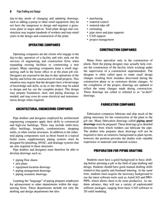 2 Pipe Drafting and Design
day-to-day needs of changing and updating drawings, • purchasing
such as adding a pump or other small equipment, they do • material control
not have the manpower to design and engineer a grass- • material take-off
roots plant or major add-on. Total plant design and con- • estimating
struction may require hundreds of workers and may entail • pipe stress and pipe supports
years in the design and construction of the plant. • CAD support
• project management
OPERATING COMPANIES
CONSTRUCTIONCOMPANIES
Operating companies are the clients who engage in the
day-to-day operation of a facility and who seek out the
services of engineering and construction firms when Man
y firms
specialize only in the construction of
expanding existing facilities or constructing a new Plants
- Here the
PiPin
g designer may actually help over-
project. Many operating companies keep a small engi- see the
construction of the facility while working under
neering staff in the home office or at the plant job site. the
supervision of a construction superintendent. The
Designers are exposed to the day-to-day operations of the designer is often called upon to make small design
facility and follow the construction of small projects. This changes resulting from mistakes discovered during the
situation may require that the designer have a broad range construction phase or as customers dictate changes. At
of knowledge and skills, as he or she often may be asked the
completion of the project, drawings are updated to
to design and lay out the complete project. The design reflect me man
y changes made during construction,
may prepare foundation, steel, and piping drawings as These
drawings are called or referred to as "as-built"
needed, and may even do some electrical and instrumen- drawings,
tation design when required.
FABRICATION COMPANIES
ARCHITECTURAL ENGINEERING COMPANIES
Fabrication companies fabricate and ship much of the
Pipe drafters and designers employed by architectural PiPm
g necessary for the construction of the plant to the
engineering companies apply their skills to commercial Job site
- Man
Y fabrication drawings called piping spool
and high-rise buildings. These may include multi-story drawings must be prepared. These drawings give detailed
office buildings, hospitals, condominiums, shopping dimensions from which welders can fabricate the pipe,
malls, or other similar structures. In addition to the indus- The drafter who
prepares these drawings will not be
trial piping components such as those found in a typical required to have an extensive background in plant layout,
boiler room, supplementary piping systems must be however, the position provides the drafter with valuable
designed for plumbing, HVAC, and drainage systems that experience in materials and material science,
are also required in these structures.
Pipe drafters and designers must therefore be able to PREPARATION FORPIPING DRAFTING
develop drawings such as:
• piping flow sheets Students must have a good background in basic draft-
• plot plans ing before pursuing a job in the field of pipe drafting and
• equipment location drawings design. Students should have good manual drafting skills
• piping arrangement drawings related to line quality and freehand lettering. At the same
• piping isometric drawings time, students must acquire the necessary background to
use the latest software tools such as AutoCAD and PRO-
Learning the "language" of piping prepares employees PIPE, which allows them to be more productive. As stu-
for advancement to other departments within the engi- dents advance, they will use a variety of sophisticated
neering firms. These departments include not only the software packages, ranging from basic CAD software to
drafting and design departments but also: 3D solid modeling.
 