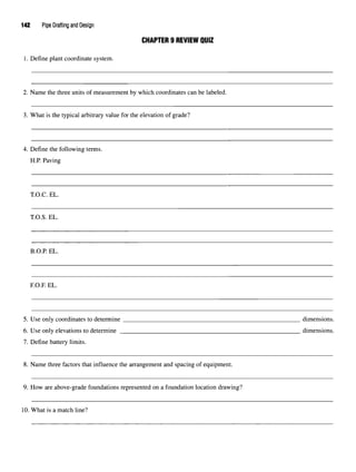 142 Pipe Drafting and Design
CHAPTER 9 REVIEW QUIZ
1. Define plant coordinate system.
2. Name the three units of measurement by which coordinates can be labeled.
3. What is the typical arbitrary value for the elevation of grade?
4. Define the following terms.
H.P. Paving
T.O.C. EL.
T.O.S. EL.
B.O.P. EL.
F.O.R EL.
5. Use only coordinates to determine dimensions.
6. Use only elevations to determine dimensions.
7. Define battery limits.
8. Name three factors that influence the arrangement and spacing of equipment.
9. How are above-grade foundations represented on a foundation location drawing?
10. What is a match line?
 