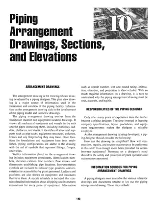 Piping
Arrangement
Drawings, Sections,
andElevations
ARRANGEMENT DRAWINGS
The arrangement drawing is the most significant draw-
ing developed by a piping designer. This plan view draw-
ing is a major source of information used in the
fabrication and erection of the piping facility. Informa-
tion on the arrangement drawing aids in the development
of the piping model and isometric drawings.
The piping arrangement drawing evolves from the
foundation location and equipment location drawings. It
shows all mechanical equipment and vessels in the unit
and the pipes connecting them, including manholes, lad-
ders, platforms, and davits. It identifies all structural sup-
ports such as pipe racks, equipment structures, columns,
braces and any flreproofing they may have. Once loca-
tions for foundations and equipment have been estab-
lished, piping configurations are added to the drawing
with the aid of symbols that represent fittings, flanges,
and valves.
Written information placed on the arrangement draw-
ing includes equipment coordinates, identification num-
bers, elevation callouts, line numbers, flow arrows, and
dimensions establishing pipe locations. Instrumentation
symbols are included to indicate type, position, and ori-
entation for accessibility by plant personnel. Ladders and
platforms are also shown on equipment and structures
that have them. A nozzle schedule is included that con-
tains detailed information about all piping and instrument
connections for every piece of equipment. Information
such as nozzle number, size and pound rating, orienta-
tion, elevation, and projection is also included. With so
much required information on a drawing, it is easy to
understand why the piping arrangement drawing must be
neat, accurate, and legible.
RESPONSIBILITIES OF THE PIPING DESIGNER
Only after many years of experience does the drafter
become a piping designer. The time invested in learning
company specifications, layout procedures, and equip-
ment requirements makes the designer a valuable
employee.
As the arrangement drawing is being developed, a pip-
ing designer should consider the following:
How can the drawing be simplified? How will con-
struction, repairs, and routine maintenance be performed
in this unit? Has enough room been provided for access
between equipment? Foremost on a designer's mind
should be the safety and protection of plant operators and
maintenance personnel.
INFORMATION SOURCES FOR PIPING
ARRANGEMENT DRAWINGS
A piping designer must assemble the various reference
drawings and documents needed to lay out the piping
arrangement drawing. These may include:
143
 