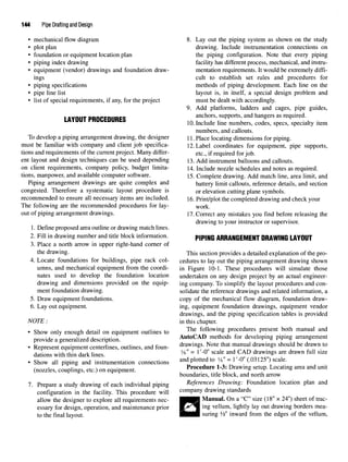 144 Pipe Drafting and Design
• mechanical flow diagram
• plot plan
• foundation or equipment location plan
• piping index drawing
• equipment (vendor) drawings and foundation draw-
ings
• piping specifications
• pipe line list
• list of special requirements, if any, for the project
LAYOUT PROCEDURES
To develop a piping arrangement drawing, the designer
must be familiar with company and client job specifica-
tions and requirements of the current project. Many differ-
ent layout and design techniques can be used depending
on client requirements, company policy, budget limita-
tions, manpower, and available computer software.
Piping arrangement drawings are quite complex and
congested. Therefore a systematic layout procedure is
recommended to ensure all necessary items are included.
The following are the recommended procedures for lay-
out of piping arrangement drawings.
1. Define proposed area outline or drawing match lines.
2. Fill in drawing number and title block information.
3. Place a north arrow in upper right-hand corner of
the drawing.
4. Locate foundations for buildings, pipe rack col-
umns, and mechanical equipment from the coordi-
nates used to develop the foundation location
drawing and dimensions provided on the equip-
ment foundation drawing.
5. Draw equipment foundations.
6. Lay out equipment.
NOTE :
• Show only enough detail on equipment outlines to
provide a generalized description.
• Represent equipment centerlines, outlines, and foun-
dations with thin dark lines.
• Show all piping and instrumentation connections
(nozzles, couplings, etc.) on equipment.
7. Prepare a study drawing of each individual piping
configuration in the facility. This procedure will
allow the designer to explore all requirements nec-
essary for design, operation, and maintenance prior
to the final layout.
8. Lay out the piping system as shown on the study
drawing. Include instrumentation connections on
the piping configuration. Note that every piping
facility has different process, mechanical, and instru-
mentation requirements. It would be extremely diffi-
cult to establish set rules and procedures for
methods of piping development. Each line on the
layout is, in itself, a special design problem and
must be dealt with accordingly.
9. Add platforms, ladders and cages, pipe guides,
anchors, supports, and hangers as required.
10.Include line numbers, codes, specs, specialty item
numbers, and callouts.
11. Place locating dimensions for piping.
12.Label coordinates for equipment, pipe supports,
etc., if required for job.
13. Add instrument balloons and callouts.
14. Include nozzle schedules and notes as required.
15. Complete drawing. Add match line, area limit, and
battery limit callouts, reference details, and section
or elevation cutting plane symbols.
16. Print/plot the completed drawing and check your
work.
17.Correct any mistakes you find before releasing the
drawing to your instructor or supervisor.
PIPING ARRANGEMENT DRAWING LAYOUT
This section provides a detailed explanation of the pro-
cedures to lay out the piping arrangement drawing shown
in Figure 10-1. These procedures will simulate those
undertaken on any design project by an actual engineer-
ing company. To simplify the layout procedures and con-
solidate the reference drawings and related information, a
copy of the mechanical flow diagram, foundation draw-
ing, equipment foundation drawings, equipment vendor
drawings, and the piping specification tables is provided
in this chapter.
The following procedures present both manual and
AutoCAD methods for developing piping arrangement
drawings. Note that manual drawings should be drawn to
yg" = l'-0" scale and CAD drawings are drawn full size
and plotted to y8" = I'-O" (.03125") scale.
Procedure 1-3: Drawing setup. Locating area and unit
boundaries, title block, and north arrow
References Drawing: Foundation location plan and
company drawing standards
Manual. On a "C" size (18" x 24") sheet of trac-
ing vellum, lightly lay out drawing borders mea-
suring Vz" inward from the edges of the vellum,
 