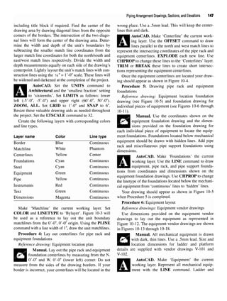 Piping Arrangement Drawings, Sections, and Elevations 147
including title block if required. Find the center of the
drawing area by drawing diagonal lines from the opposite
corners of the borders. The intersection of the two diago-
nal lines will form the center of the drawing area. Deter-
mine the width and depth of the unit's boundaries by
subtracting the smaller match line coordinates from the
larger match line coordinates for both the north/south and
east/west match lines respectively. Divide the width and
depth measurements equally on each side of the drawing's
centerpoint. Lightly layout the unit's match lines with con-
struction lines using the 3
/g" = l'-0" scale. These lines will
be widened and darkened at the completion of the project.
AutoCAD. Set the UNITS command to
Architectural and the 'smallest fraction' setting
to 'sixteenths'. Set LIMITS as follows: lower
left (-5'-0", -5'-0") and upper right (60'-0", 50'-0").
ZOOM, ALL. Set GRID to I'-O" and SNAP to 6".
Resize these valuable drawing aids as needed throughout
the project. Set the LTSCALE command to 32.
Create the following layers with corresponding colors
and line types.
Layer name Color Line type
Border Blue Continuous
Matchline White Phantom
Centerlines Yellow Center
Foundations Cyan Continuous
Steel Cyan Continuous
Equipment Green Continuous
Pipe Yellow Continuous
Instruments Red Continuous
Text Green Continuous
Dimensions Magenta Continuous
Make 'Matchline' the current working layer. Set
COLOR and LINETYPE to 'Bylayer'. Figure 10-3 will
be used as a reference to lay out the unit boundary
matchlines from the O'-O", O'-O" origin. Using the PLINE
command with a line width of 1",draw the unit matchlines.
Procedure 4: Lay out centerlines for pipe rack and
equipment foundations
Reference drawing: Equipment location plan
Manual. Lay out the pipe rack and equipment
foundation centerlines by measuring from the N.
O'-O" and W. O'-O"(lower left) corner. Do not
measure from the sides of the drawing borders. If your
border is incorrect, your centerlines will be located in the
wrong place. Use a .5mm lead. This will keep the center-
lines thin and dark.
AutoCAD. Make 'Centerline' the current work-
ing layer. Use the OFFSET command to draw
lines parallel to the north and west match lines to
represent the intersecting coordinates of the pipe rack and
equipment centerlines. EXPLODE each new line. Use
CHPROP to change these lines to the 'Centerlines' layer.
TRIM or BREAK these lines to create short intersec-
tions representing the equipment centerlines.
Once the equipment centerlines are located your draw-
ing should appear as shown in Figure 10-4.
Procedure 5: Drawing pipe rack and equipment
foundations
Reference drawing: Equipment location foundation
drawing (see Figure 10-5) and foundation drawing for
individual pieces of equipment (see Figures 10-6 through
10-11).
Manual. Use the coordinates shown on the
equipment foundation drawing and the dimen-
sions provided on the foundation drawing for
each individual piece of equipment to locate the equip-
ment foundations. Foundations located below mechanical
equipment should be drawn with hidden lines. Add pipe
rack and miscellaneous pipe support foundations using
dimensions.
AutoCAD. Make 'Foundations' the current
working layer. Use the LINE command to draw
equipment, pipe rack, and pipe support founda-
tions from coordinates and dimensions shown on the
equipment foundation drawings. Use CHPROP to change
the linetype of the foundations located below the mechani-
cal equipment from 'continuous' lines to 'hidden' lines.
Your drawing should appear as shown in Figure 10-5
when Procedure 5 is completed.
Procedure 6: Equipment layout
Reference drawings: Equipment vendor drawings
Use dimensions provided on the equipment vendor
drawings to lay out the equipment as represented in
Figure 10-12. The equipment vendor drawings are shown
in Figures 10-13 through 10-18.
Manual. All mechanical equipment is drawn
with dark, thin lines. Use a .5mm lead. Size and
location dimensions for ladder and platform
details are supplied with vendor drawings V-101 and
V-102.
AutoCAD. Make 'Equipment' the current
working layer. Represent all mechanical equip-
ment with the LINE command. Ladder and
 