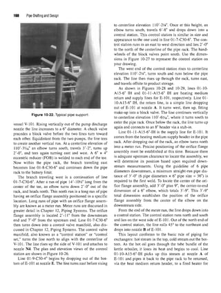 168 Pipe Drafting and Design
to centerline elevation IW-21
A". Once at this height, an
elbow turns south, travels 6'-8" and drops down into a
control station. This control station is similar in size and
appearance to the one used in line 01-7-C30-6". The con-
trol station runs in an east to west direction and lies 2'-0"
to the north of the centerline of the pipe rack. The hand-
wheels of the block valves point south. Use the dimen-
sions in Figure 10-27 to represent the control station on
your drawing.
The west end of the control station rises to centerline
elevation 110'-21
/4", turns south and runs below the pipe
rack. The line then rises up through the rack, turns east,
and travels offsite to product storage.
As shown in Figures 10-28 and 10-29, lines 01-10-
A15-6" IH and 01-11-A15-6" IH are heating medium
return and supply lines for E-101, respectively. Line 01-
10-A15-6" IH, the return line, is a simple line dropping
out of E-101 at nozzle A. It turns west, then up, fitting
»-• An «« -r • i • * make-up into a block valve. The line continues vertically
Figure 10-22. Typical pipe support. ,. , . . , « , , „ , . ,
to centerline elevation 110-65
/i6, where it turns south to
vessel V-101. Rising vertically outofthepump discharge enter the
P1
?6rack
"Once below the rack
'the line turns U
P
nozzle theline increases toa 6"diameter. Acheck valve a
§ain and connects to an 8 header via a stul>in
-
precedes a block valve before the two lines turn toward Line
01-11-A15-6MH is the supply line for E-101. It
each other. Equidistant from thetwo pumps, the line tees comes from the heatin
gmedium
^PP^header in the
P1
?6
to create another vertical run. At a centerline elevation of rack
"After
Bopping out of the rack, an elbow turns north
110'-3y16" an elbow turns south, travels 3'-2', turns up into a meter run
- Precise
Positioning of theorifice flange
2'-0", and tees again turning east and west. A 6" x 4" assembly must be established at this time. Because there
eccentric reducer (FOB) is welded to each end of the tee. is
adequate upstream clearance to locate the assembly, we
Now within the pipe rack, the branch traveling east wil1
determine its position based upon required down-
becomes line 01-8-C30-6" and continues down the pipe stream
measurements. Using the guideline of 6 pipe
rack to the battery limit diameters downstream, a minimum straight-run pipedis-
The branch traveling west is a continuation of line tance of 3
'-°" (6 pipe diameters x 6" pipe size = 36")is
01-7-C30-6". After a run of pipe M'-lOVtf' long from the required to the first weld. To locate the center of the ori-
center of the tee, an elbow turns down 2'-0" out of the flce flan
ge assembly, add 3'-0" plus 9", the center-to-end
rack, and heads north. This north run is a long run of pipe dimension of a 6" elbow, which totals 3'-9". This 3'-9"
having an orifice flange assembly positioned in a specific total dimension establishes the position of the orifice
location. Long runs of pipe with an orifice flange assem- flange assembly from the center of the elbow on the
bly are known as a meter run. Meter runs are discussed in downstream side.
greater detail in Chapter 12, Piping Systems. The orifice From the end of the meter run, the line drops down into
flange assembly is located 2'-11" from the downstream a control station. The control station runs north and south
end and 7'-0" from the upstream end.Line 01-7-C30-6" and lies on the west side of E-101. Out of the north end of
then turns down into a control valve manifold, also dis- the control station, the line rolls 45° to the northeast and
cussed in Chapter 12, Piping Systems. The control valve drops into nozzle B of E-101.
manifold, also known as a "control station" or "control This layout conforms to the basic rule of piping for
set," turns the line north to align with the centerline of exchangers: hot stream in the top, cold stream out the bot-
V-101. The line rises up the side of V-101 and attaches to torn. As the hot oil goes through the tube bundle of the
nozzle N4. The plan and elevation views of the control kettle reboiler, it loses its heat and begins to cool. Line
station are shown in Figure 10-26. 01-10-A15-6"-IH picks up this stream at nozzle A of
Line 01-9-C30-4" begins by dropping out of the bot- E-101 and pipes it back to the pipe rack to be returned,
torn of E-101 at nozzle E. The line turns east before rising via the heat medium return header, to a fired heater for
 
