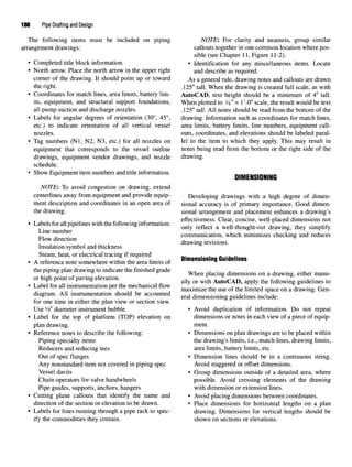 186 Pipe Drafting and Design
The following items must be included on piping NOTE: For clarity and neatness, group similar
arrangement drawings: callouts together in one common location where pos-
sible (see Chapter 11, Figure 11-2).
• Completed title block information. • Identification for any miscellaneous items. Locate
• North arrow. Place the north arrow in the upper right and describe as required.
corner of the drawing. It should point up or toward ASa general rule, drawing notes and callouts are drawn
the right. .125" tall. When the drawing is created full scale, as with
• Coordinates for match lines, area limits, battery lim- AutoCAD, text height should be a minimum of 4" tall,
its, equipment, and structural support foundations, When plotted to 3
/8" = 1 '-0" scale, the result would be text
all pump suction and discharge nozzles. .125" tall. All notes should be read from the bottom of the
• Labels for angular degrees of orientation (30°, 45°, drawing. Information such as coordinates for match lines,
etc.) to indicate orientation of all vertical vessel area limits, battery limits, line numbers, equipment call-
nozzles, outs, coordinates, and elevations should be labeled paral-
• Tag numbers (Nl, N2, N3, etc.) for all nozzles on lei to the item to which they apply. This may result in
equipment that corresponds to the vessel outline notes being read from the bottom or the right side of the
drawings, equipment vendor drawings, and nozzle drawing.
schedule.
• Show Equipment item numbers andtitle information. ...«.,-. ~
DIMENSIONING
NOTE: To avoid congestion on drawing, extend
centerlines away from equipment and provide equip- Developing drawings with a high degree of dimen-
ment description and coordinates in an open area of sional accuracy is of primary importance. Good dimen-
the drawing. sional arrangement and placement enhances a drawing's
T , , „ „ . ,. .. . _ „ . . _ . effectiveness. Clear, concise, well-placed dimensions not
• Labels forallpipelines with thefollowinginformation: , „ ^ n iU , ^ . , . , ,.f
, r
° only reflect a well-thought-out drawing, they simplify
Line number . . ,. , . . . , ,. , ,
„, ,. . communication, which minimizes checking and reduces
Flow direction . . .
, . , , , , . , drawing revisions.
Insulation symbol and thickness
Steam, heat, or electrical tracing if required . . _
• A reference note somewhere within the area limits of Dim
ensionmg Guidelines
the piping plan drawing to indicate the finished grade „„ , . ,. . , . .u
, . , . - . , . When placing dimensions on a drawing, either manu-
or high point of paving elevation. n -*u A T ^ A T * i *u f n • -A r
, 7,. r &
. , , . , „ ally °r wim
AutoCAD, apply thefollowing guidelines to
• Label forallinstrumentationperthemechanical flow . . ., f., r .. , , . ^
^ maximize the use of the limited space on a drawing. Gen-
diagram. All instrumentation should be accounted , , . • • . , , - • i j
6
. eral dimensioning guidelines include:
for one time in either the plan view or section view.
Use ¥2" diameter instrument bubble. • Avoid duplication of information. Do not repeat
• Label for the top of platform (TOP) elevation on dimensions or notes in each view of a piece of equip-
plan drawing. ment.
• Reference notes to describe the following: • Dimensions on plan drawings are to be placed within
Piping specialty items the drawing's limits, i.e., match lines, drawing limits,
Reducers and reducing tees area limits, battery limits, etc.
Out of spec flanges • Dimension lines should be in a continuous string.
Any nonstandard item not covered in piping spec Avoid staggered or offset dimensions.
Vessel davits • Group dimensions outside of a detailed area, where
Chain operators for valve handwheels possible. Avoid crossing elements of the drawing
Pipe guides, supports, anchors, hangers with dimension or extension lines.
• Cutting plane callouts that identify the name and • Avoid placing dimensions between coordinates,
direction of the section or elevation to be drawn. • Place dimensions for horizontal lengths on a plan
• Labels for lines running through a pipe rack to spec- drawing. Dimensions for vertical lengths should be
ify the commodities they contain. shown on sections or elevations.
 