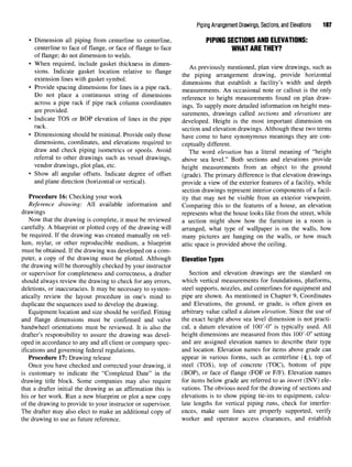 Piping Arrangement Drawings, Sections, and Elevations 187
• Dimension all piping from centerline to centerline, PIPING SECTIONS ANDELEVATIONS:
centerline to face of flange, or face of flange to face WHAT ARETHEY?
of flange; do not dimension to welds.
• When required, include gasket thickness in dimen- . , , , . , ,
T ,. , , . , . n As previously mentioned, plan view drawings, such as
sions. Indicate gasket location relative to flange ,, f . * j • - ^ u - * i
. , , , fc
the piping arrangement drawing, provide horizontal
extension lines with gasket symbol. ,. . ° , . ° U1. , f .,.„., .,,, , , .,
& J
dimensions that establish a facility s width and depth
• Provide spacing dimensions for lines in a pipe rack. measurements. An occasionai note Or callout is the only
Do not place a continuous string of dimensions reference to height measurements found on plan draw-
across a pipe rack if pipe rack column coordinates ings TQ supply more detailed information on height mea.
P ' surements, drawings called sections and elevations are
• Indicate TOS or BOP elevation of lines in the pipe developed. Height is the most important dimension on
ra
section and elevation drawings. Although these two terms
• Dimensioning should beminimal. Provide only those have come to have synonymous meanings they are con-
dimensions, coordinates, and elevations required to ceptually different.
draw and check piping isometrics or spools. Avoid The word eievation has a literal meaning of "height
referral to other drawings such as vessel drawings, above sea level" Both sections and elevations provide
vendor drawings, plot plan, etc. height measurements from an object to the ground
• Show all angular offsets. Indicate degree of offset (grade). The primary difference is that elevation drawings
and plane direction (horizontal or vertical). provide a view of the exterior features of a facility, while
section drawings represent interior components of a facil-
Procedure 16: Checking your work ity that may not be visible from an exterior viewpoint.
Reference drawing: All available information and Comparing this to the features of a house, an elevation
drawings represents what the house looks like from the street, while
Now that the drawing is complete, it must be reviewed a section might show how the furniture in a room is
carefully. A blueprint or plotted copy of the drawing will arranged, what type of wallpaper is on the walls, how
be required. If the drawing was created manually on vel- many pictures are hanging on the walls, or how much
lum, mylar, or other reproducible medium, a blueprint attic space is provided above the ceiling,
must be obtained. If the drawing was developed on a com-
puter, a copy of the drawing must be plotted. Although Elevation Types
the drawing will be thoroughly checked by your instructor
or supervisor for completeness and correctness, a drafter Section and elevation drawings are the standard on
should always review the drawing to check for any errors, which vertical measurements for foundations, platforms,
deletions, or inaccuracies. It may be necessary to system- steel supports, nozzles, and centerlines for equipment and
atically review the layout procedure in one's mind to pipe are shown. As mentioned in Chapter 9, Coordinates
duplicate the sequences used to develop the drawing. and Elevations, the ground, or grade, is often given an
Equipment location and size should be verified. Fitting arbitrary value called a datum elevation. Since the use of
and flange dimensions must be confirmed and valve the exact height above sea level dimension is not practi-
handwheel orientations must be reviewed. It is also the cal, a datum elevation of lOO'-O" is typically used. All
drafter's responsibility to assure the drawing was devel- height dimensions are measured from this 100'-0" setting
oped in accordance to any and all client or company spec- and are assigned elevation names to describe their type
ifications and governing federal regulations. and location. Elevation names for items above grade can
Procedure 17: Drawing release appear in various forms, such as centerline (<L), top of
Once you have checked and corrected your drawing, it steel (TOS), top of concrete (TOC), bottom of pipe
is customary to indicate the "Completed Date" in the (BOP), or face of flange (EOF or F/F). Elevation names
drawing title block. Some companies may also require for items below grade are referred to as invert (INV) ele-
that a drafter initial the drawing as an affirmation this is vations. The obvious need for the drawing of sections and
his or her work. Run a new blueprint or plot a new copy elevations is to show piping tie-ins to equipment, calcu-
of the drawing to provide to your instructor or supervisor. late lengths for vertical piping runs, check for interfer-
The drafter may also elect to make an additional copy of ences, make sure lines are properly supported, verify
the drawing to use as future reference. worker and operator access clearances, and establish
 