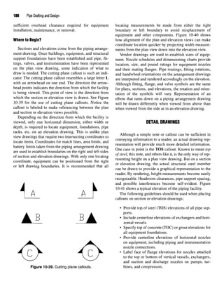 188 Pipe Drafting and Design
sufficient overhead clearance required for equipment
installation, maintenance, or removal.
Where to Begin?
Sections and elevations come from the piping arrange-
ment drawing. Once buildings, equipment, and structural
support foundations have been established and pipe, fit-
tings, valves, and instrumentation have been represented
on the plan view drawing, some indication of what to
draw is needed. The cutting plane callout is such an indi-
cator. The cutting plane callout resembles a large letter L
with an arrowhead on one end. The direction the arrow-
head points indicates the direction from which the facility
is being viewed. This point of view is the direction from
which the section or elevation view is drawn. See Figure
10-39 for the use of cutting plane callouts. Notice the
callout is labeled to make referencing between the plan
and section or elevation views possible.
Depending on the direction from which the facility is
viewed, only one horizontal dimension, either width or
depth, is required to locate equipment, foundations, pipe
racks, etc. on an elevation drawing. This is unlike plan
view drawings that require two intersecting coordinates to
locate items. Coordinates for match lines, area limits, and
battery limits taken from the piping arrangement drawing
are used to establish boundaries on the right and left sides
of section and elevation drawings. With only one locating
coordinate, equipment can be positioned from the right
or left drawing boundaries. It is recommended that all
Figure 10-39. Cutting plane callouts.
locating measurements be made from either the right
boundary or left boundary to avoid misplacement of
equipment and other components. Figure 10-40 shows
how alignment of the plan and elevation views can make
coordinate location quicker by projecting width measure-
ments from the plan view down into the elevation view.
Vendor drawings are used to establish sizes of equip-
ment. Nozzle schedules and dimensioning charts provide
location, size, and pound ratings for equipment nozzles
and their mating flanges. Pipe routings, fitting rotations,
and handwheel orientations on the arrangement drawings
are interpreted and rendered accordingly on the elevation.
Although fitting, flange, and valve symbols are the same
for plans, sections, and elevations, the rotation and orien-
tation of the symbols will vary. Representation of an
elbow that turns down on a piping arrangement drawing
will be drawn differently when viewed from above than
when viewed from the side as in an elevation drawing.
DETAIL DRAWINGS
Although a simple note or callout can be sufficient in
conveying information to a reader, an actual drawing rep-
resentation will provide much more detailed information.
One case in point is the TOS callout. Known to mean top
of steel, this note, and others like it, is the only way of rep-
resenting height on a plan view drawing. But on a section
or elevation drawing, the actual structural steel member
can be drawn to provide a graphical representation to the
reader. By rendering, height measurements become easily
recognizable. Headroom clearances, pipe support spacing,
and possible interferences become self-evident. Figure
10-41 shows a typical elevation of the piping facility.
The following guidelines should be used when placing
callouts on section or elevation drawings;
• Provide top of steel (TOS) elevations of all pipe sup-
ports.
• Include centerline elevations of exchangers and hori-
zontal vessels.
• Specify top of concrete (TOC) or grout elevations for
all equipment foundations.
• Provide centerline elevations of horizontal nozzles
on equipment, including piping and instrumentation
nozzle connections.
• Label face of flange elevations for nozzles attached
to the top or bottom of vertical vessels, exchangers,
and suction and discharge nozzles on pumps, tur-
bines, and compressors.
 